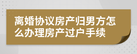 离婚协议房产归男方怎么办理房产过户手续