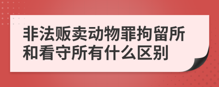 非法贩卖动物罪拘留所和看守所有什么区别