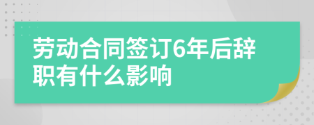 劳动合同签订6年后辞职有什么影响