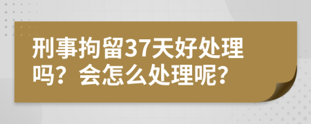 刑事拘留37天好处理吗？会怎么处理呢？