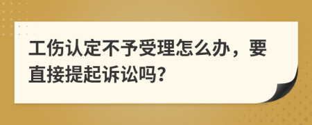 工伤认定不予受理怎么办，要直接提起诉讼吗？