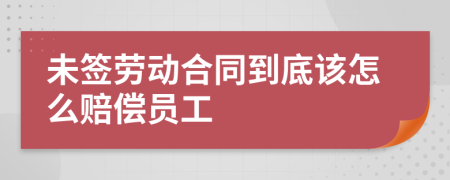 未签劳动合同到底该怎么赔偿员工