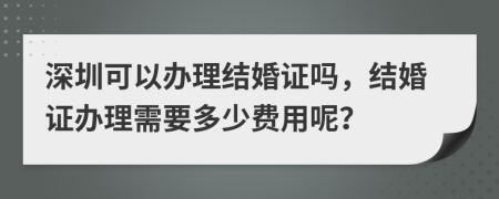 深圳可以办理结婚证吗，结婚证办理需要多少费用呢？