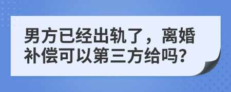 男方已经出轨了，离婚补偿可以第三方给吗？