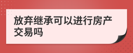 放弃继承可以进行房产交易吗