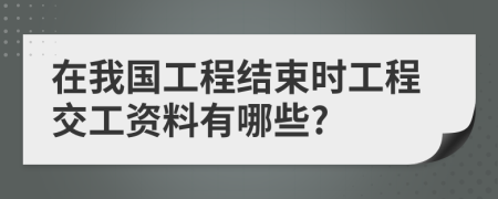 在我国工程结束时工程交工资料有哪些?