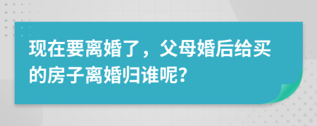 现在要离婚了，父母婚后给买的房子离婚归谁呢？