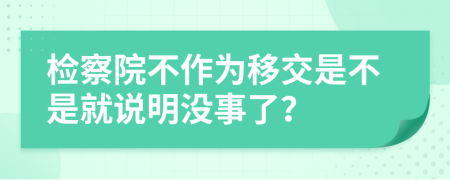 检察院不作为移交是不是就说明没事了？