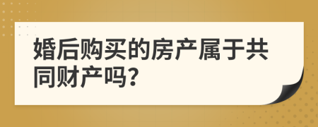 婚后购买的房产属于共同财产吗？