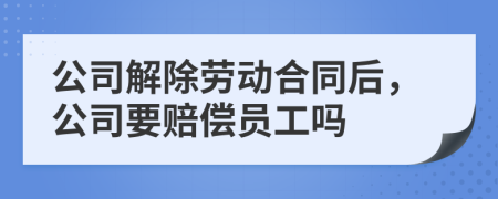 公司解除劳动合同后，公司要赔偿员工吗