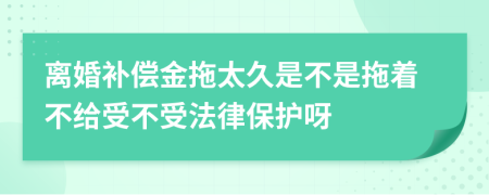 离婚补偿金拖太久是不是拖着不给受不受法律保护呀