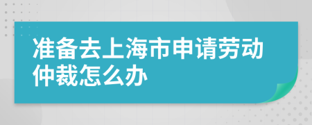 准备去上海市申请劳动仲裁怎么办