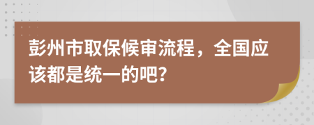 彭州市取保候审流程，全国应该都是统一的吧？