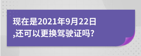 现在是2021年9月22日,还可以更换驾驶证吗?