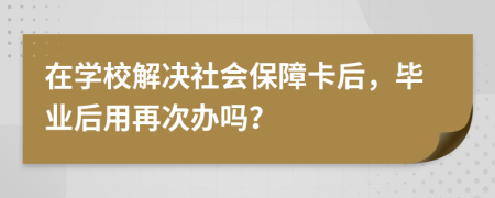 在学校解决社会保障卡后，毕业后用再次办吗？