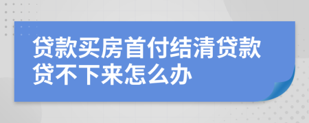 贷款买房首付结清贷款贷不下来怎么办