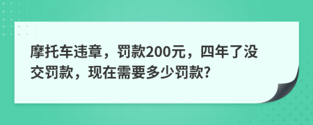摩托车违章，罚款200元，四年了没交罚款，现在需要多少罚款?