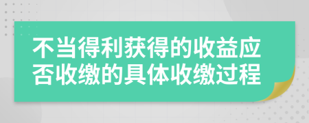 不当得利获得的收益应否收缴的具体收缴过程