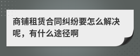 商铺租赁合同纠纷要怎么解决呢，有什么途径啊