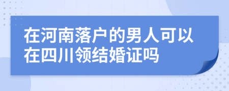 在河南落户的男人可以在四川领结婚证吗