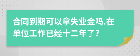 合同到期可以拿失业金吗.在单位工作已经十二年了?