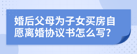 婚后父母为子女买房自愿离婚协议书怎么写？