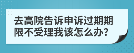 去高院告诉申诉过期期限不受理我该怎么办？