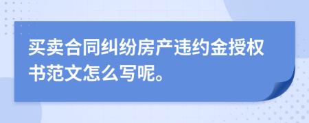 买卖合同纠纷房产违约金授权书范文怎么写呢。