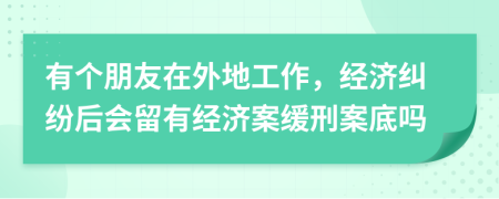 有个朋友在外地工作，经济纠纷后会留有经济案缓刑案底吗