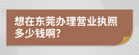 想在东莞办理营业执照多少钱啊?