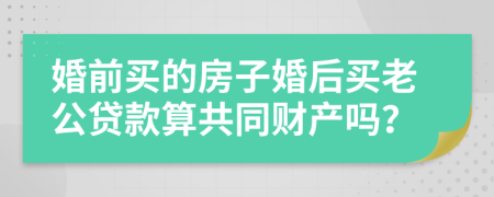 婚前买的房子婚后买老公贷款算共同财产吗？