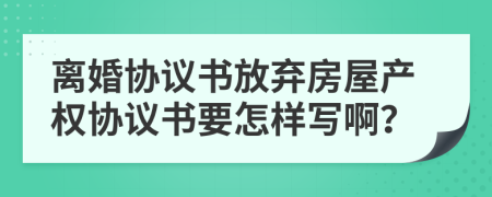 离婚协议书放弃房屋产权协议书要怎样写啊？