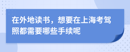 在外地读书，想要在上海考驾照都需要哪些手续呢