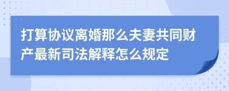 打算协议离婚那么夫妻共同财产最新司法解释怎么规定