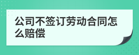 公司不签订劳动合同怎么赔偿