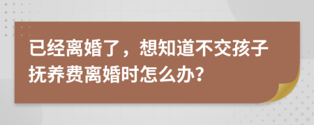 已经离婚了，想知道不交孩子抚养费离婚时怎么办？
