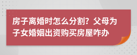 房子离婚时怎么分割？父母为子女婚姻出资购买房屋咋办