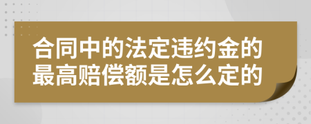 合同中的法定违约金的最高赔偿额是怎么定的