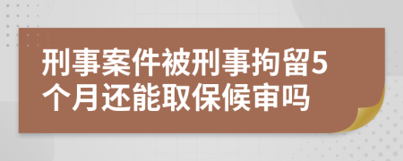 刑事案件被刑事拘留5个月还能取保候审吗