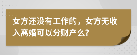 女方还没有工作的，女方无收入离婚可以分财产么？