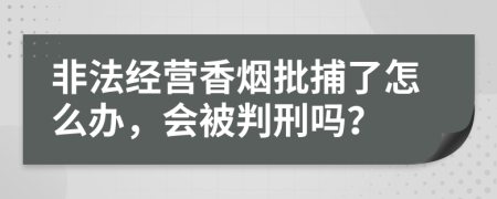 非法经营香烟批捕了怎么办，会被判刑吗？