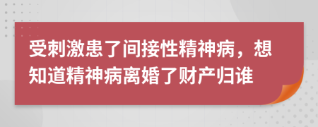 受刺激患了间接性精神病，想知道精神病离婚了财产归谁