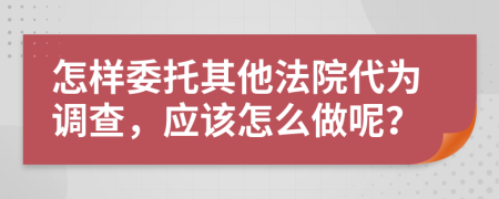 怎样委托其他法院代为调查，应该怎么做呢？