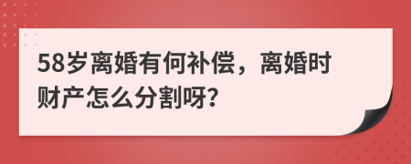 58岁离婚有何补偿，离婚时财产怎么分割呀？