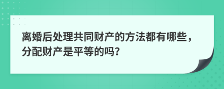 离婚后处理共同财产的方法都有哪些，分配财产是平等的吗？