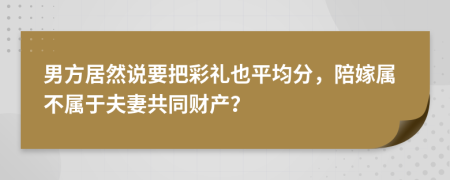 男方居然说要把彩礼也平均分，陪嫁属不属于夫妻共同财产？