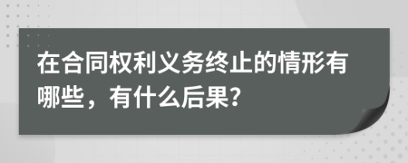 在合同权利义务终止的情形有哪些，有什么后果？