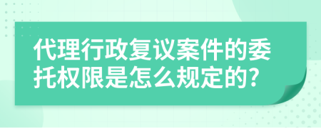 代理行政复议案件的委托权限是怎么规定的?