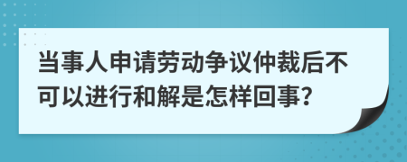 当事人申请劳动争议仲裁后不可以进行和解是怎样回事？