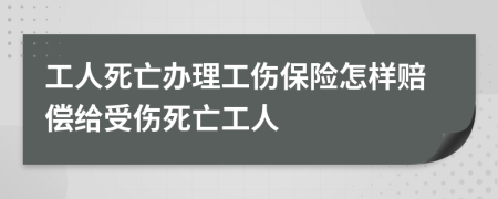 工人死亡办理工伤保险怎样赔偿给受伤死亡工人